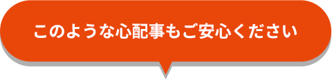 このような心配もご安心ください